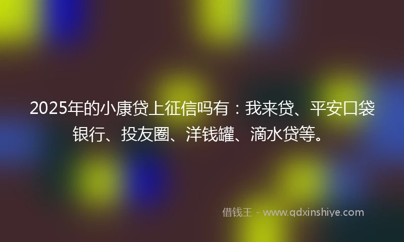 2025年的小康贷上征信吗有：我来贷、平安口袋银行、投友圈、洋钱罐、滴水贷等。