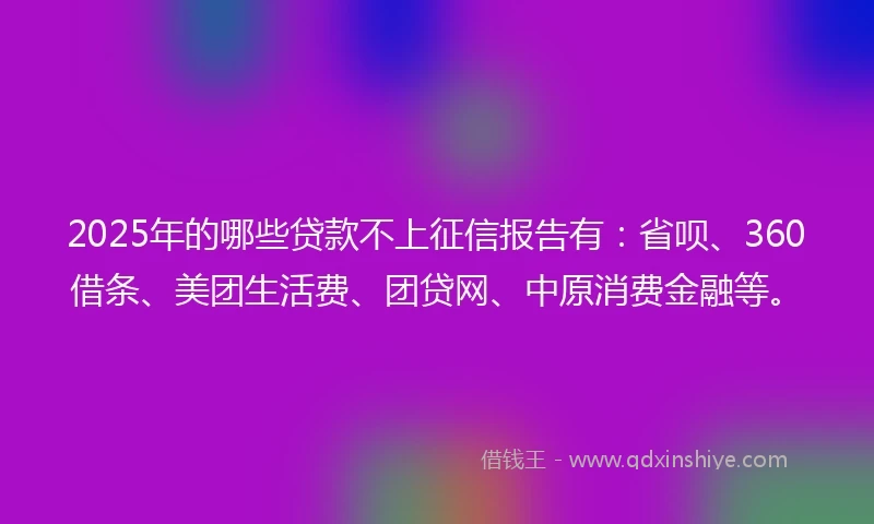 2025年的哪些贷款不上征信报告有：省呗、360借条、美团生活费、团贷网、中原消费金融等。