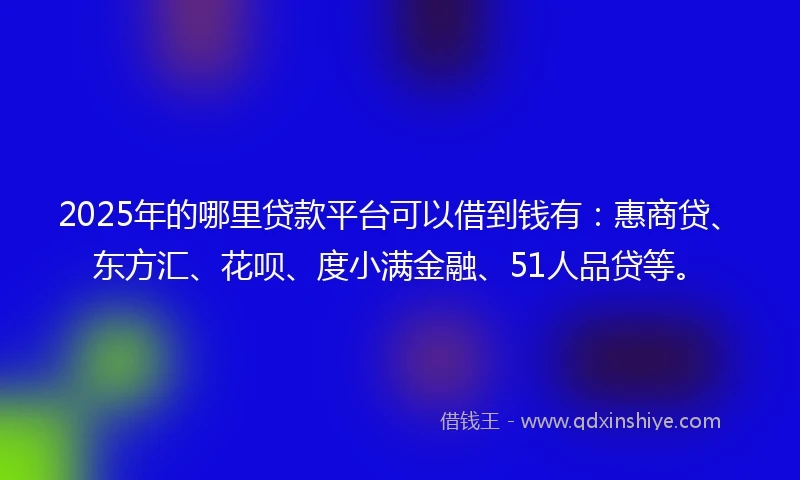 2025年的哪里贷款平台可以借到钱有：惠商贷、东方汇、花呗、度小满金融、51人品贷等。