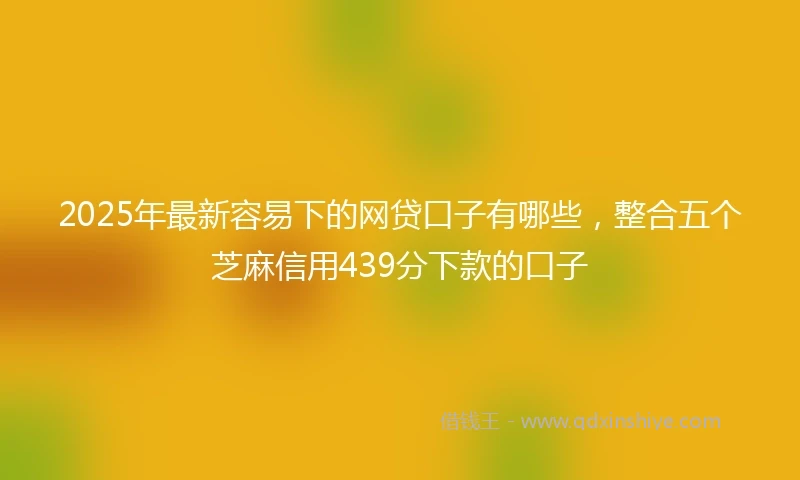 2025年最新容易下的网贷口子有哪些，整合五个芝麻信用439分下款的口子