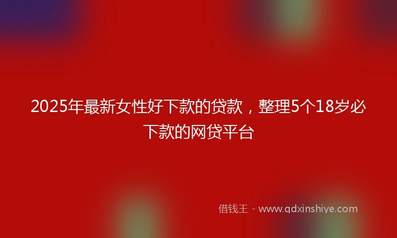 2025年最新女性好下款的贷款，整理5个18岁必下款的网贷平台