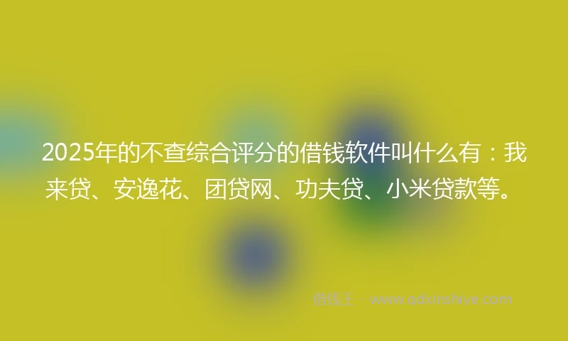 2025年的不查综合评分的借钱软件叫什么有：我来贷、安逸花、团贷网、功夫贷、小米贷款等。