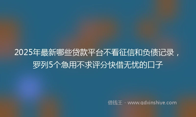 2025年最新哪些贷款平台不看征信和负债记录，罗列5个急用不求评分快借无忧的口子