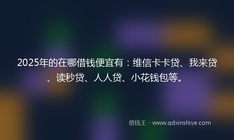 2025年的在哪借钱便宜有：维信卡卡贷、我来贷、读秒贷、人人贷、小花钱包等。