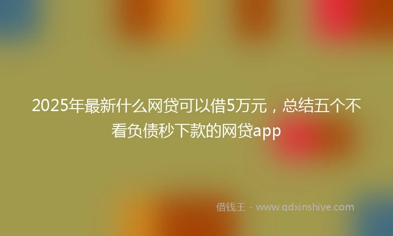 2025年最新什么网贷可以借5万元，总结五个不看负债秒下款的网贷app