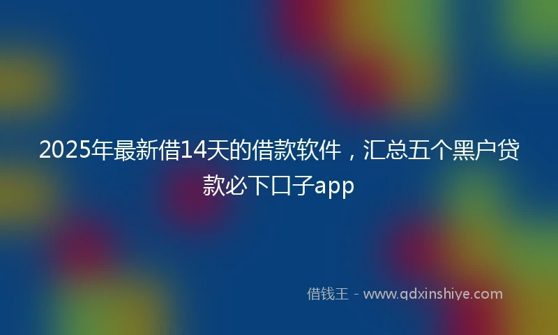 2025年最新借14天的借款软件，汇总五个黑户贷款必下口子app