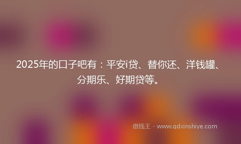 2025年的口子吧有：平安i贷、替你还、洋钱罐、分期乐、好期贷等。