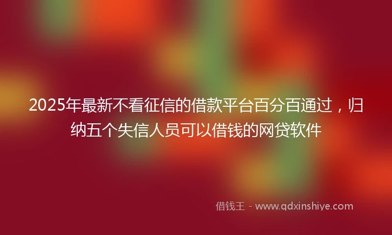 2025年最新不看征信的借款平台百分百通过，归纳五个失信人员可以借钱的网贷软件