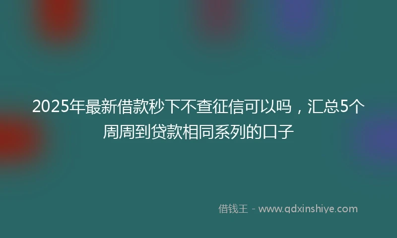 2025年最新借款秒下不查征信可以吗，汇总5个周周到贷款相同系列的口子