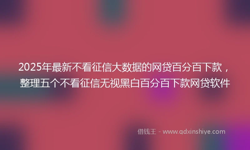 2025年最新不看征信大数据的网贷百分百下款，整理五个不看征信无视黑白百分百下款网贷软件