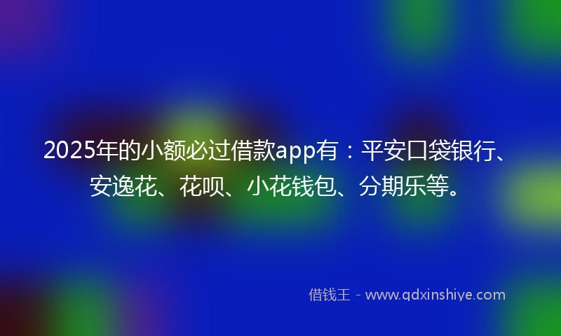 2025年的小额必过借款app有：平安口袋银行、安逸花、花呗、小花钱包、分期乐等。