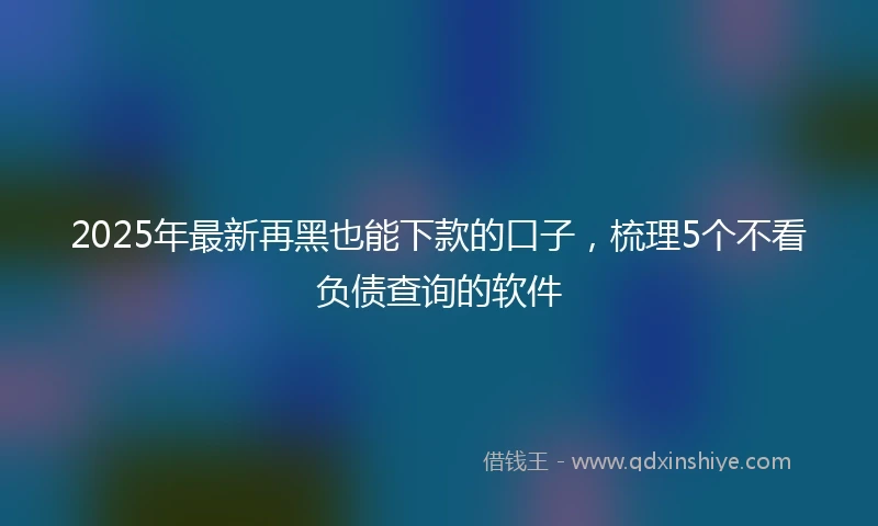 2025年最新再黑也能下款的口子，梳理5个不看负债查询的软件