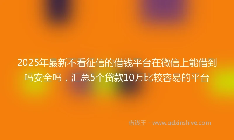 2025年最新不看征信的借钱平台在微信上能借到吗安全吗，汇总5个贷款10万比较容易的平台