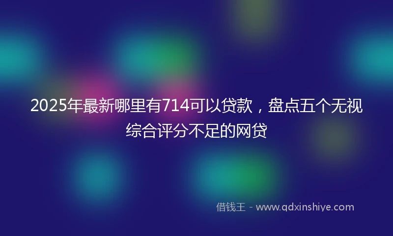 2025年最新哪里有714可以贷款，盘点五个无视综合评分不足的网贷