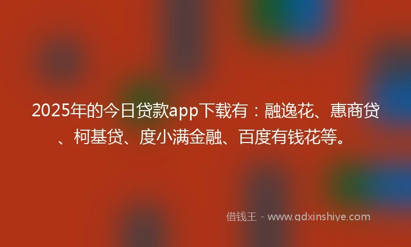2025年的今日贷款app下载有：融逸花、惠商贷、柯基贷、度小满金融、百度有钱花等。