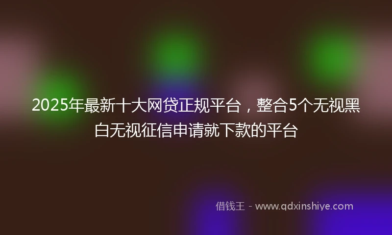 2025年最新十大网贷正规平台，整合5个无视黑白无视征信申请就下款的平台