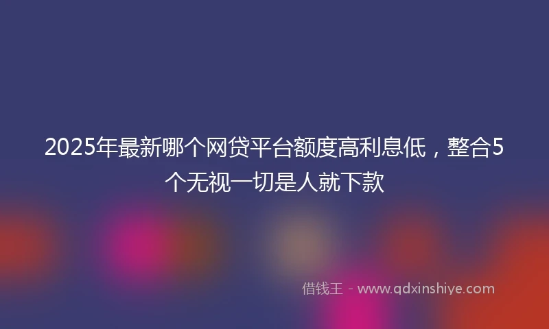 2025年最新哪个网贷平台额度高利息低，整合5个无视一切是人就下款