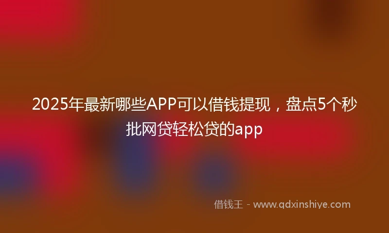 2025年最新哪些APP可以借钱提现，盘点5个秒批网贷轻松贷的app