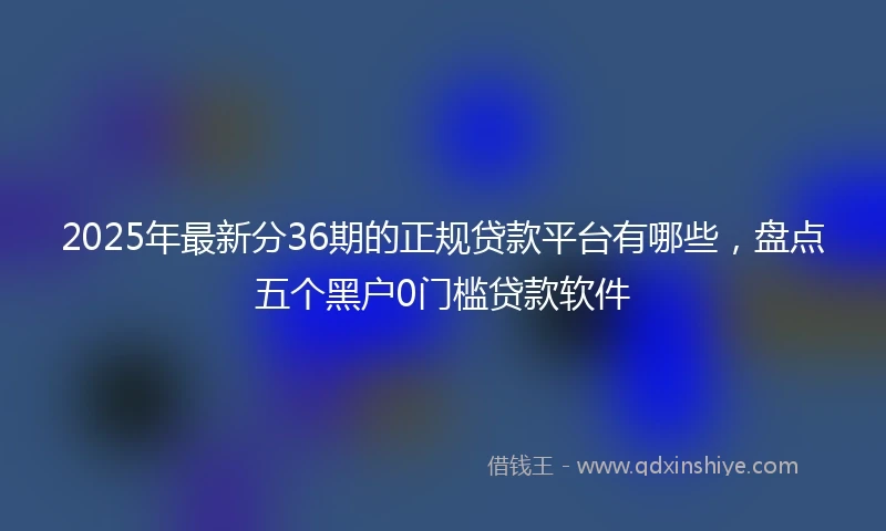 2025年最新分36期的正规贷款平台有哪些，盘点五个黑户0门槛贷款软件