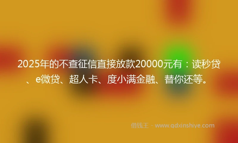 2025年的不查征信直接放款20000元有：读秒贷、e微贷、超人卡、度小满金融、替你还等。