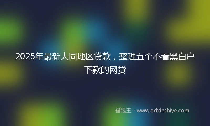 2025年最新大同地区贷款,整理五个不看黑白户下款的网贷