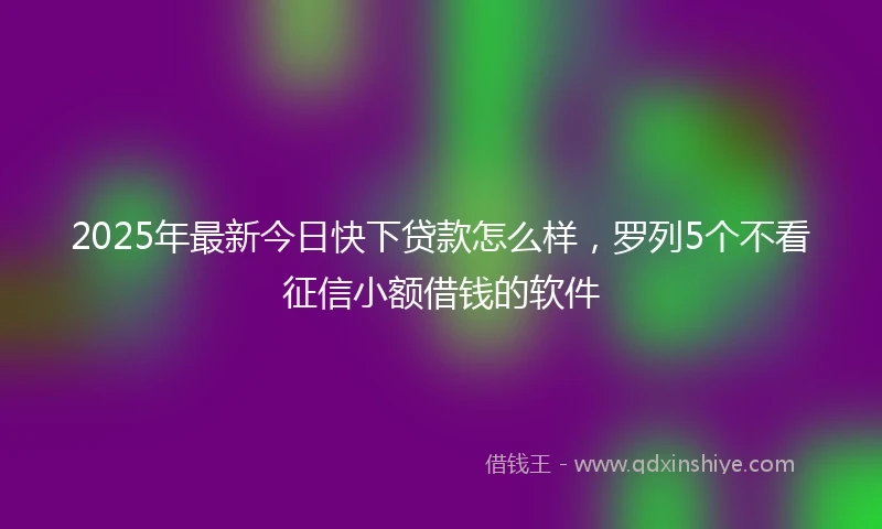 2025年最新今日快下贷款怎么样，罗列5个不看征信小额借钱的软件