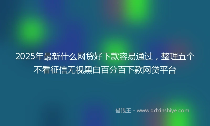 2025年最新什么网贷好下款容易通过，整理五个不看征信无视黑白百分百下款网贷平台