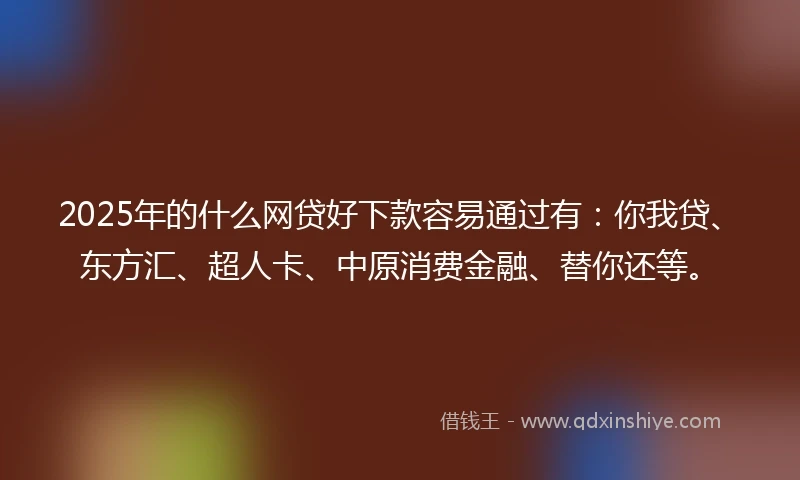 2025年的什么网贷好下款容易通过有：你我贷、东方汇、超人卡、中原消费金融、替你还等。