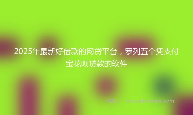 2025年最新好借款的网贷平台，罗列五个凭支付宝花呗贷款的软件