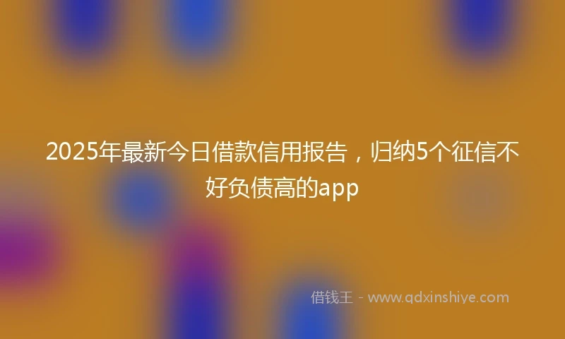 2025年最新今日借款信用报告，归纳5个征信不好负债高的app