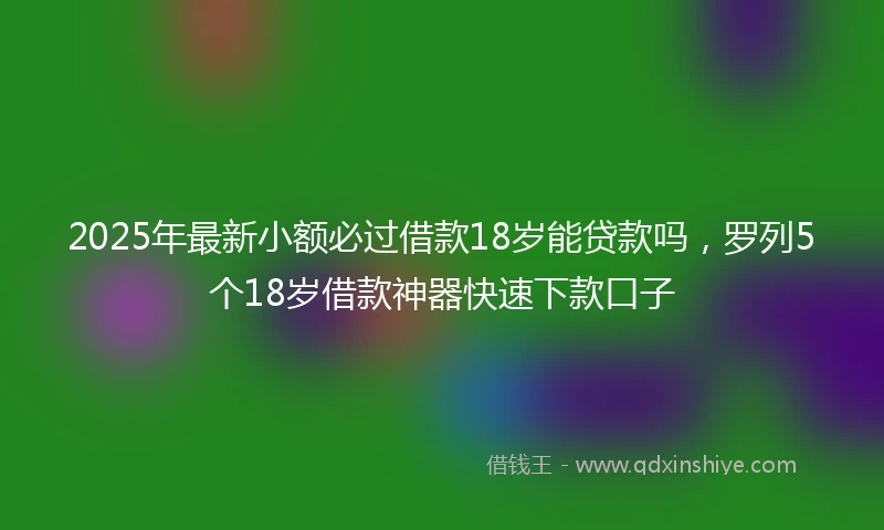 2025年最新小额必过借款18岁能贷款吗，罗列5个18岁借款神器快速下款口子