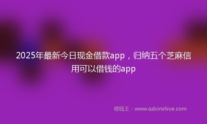 2025年最新今日现金借款app，归纳五个芝麻信用可以借钱的app