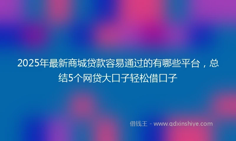 2025年最新商城贷款容易通过的有哪些平台，总结5个网贷大口子轻松借口子