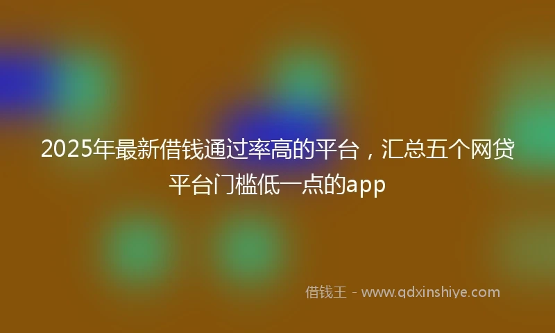 2025年最新借钱通过率高的平台，汇总五个网贷平台门槛低一点的app