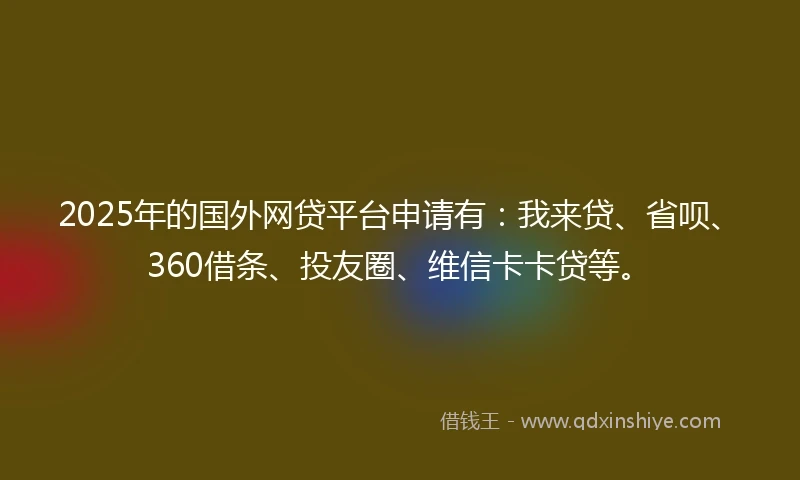 2025年的国外网贷平台申请有：我来贷、省呗、360借条、投友圈、维信卡卡贷等。