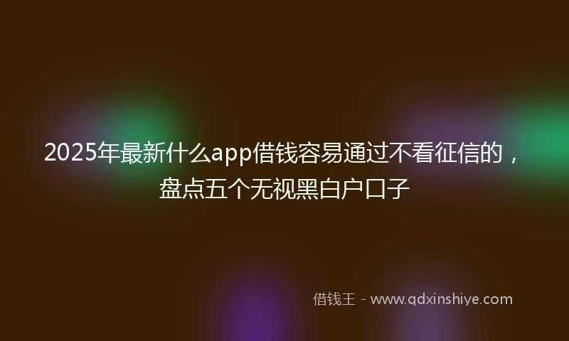 2025年最新什么app借钱容易通过不看征信的，盘点五个无视黑白户口子