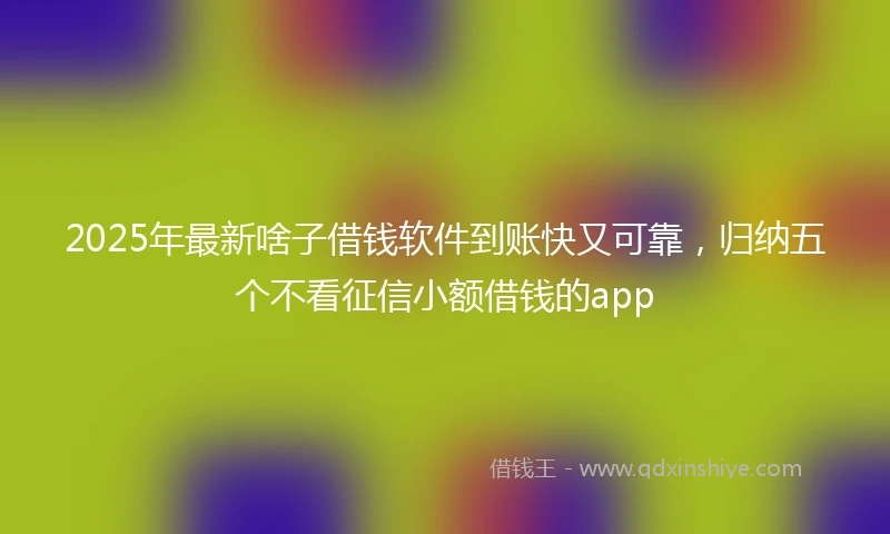 2025年最新啥子借钱软件到账快又可靠，归纳五个不看征信小额借钱的app