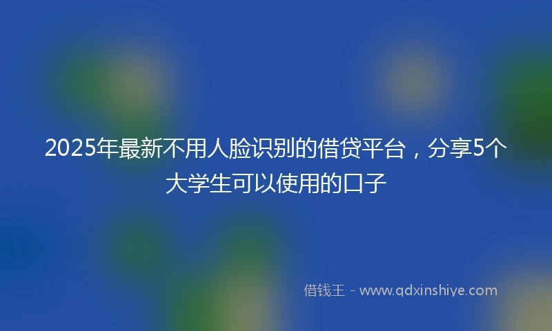 2025年最新不用人脸识别的借贷平台，分享5个大学生可以使用的口子