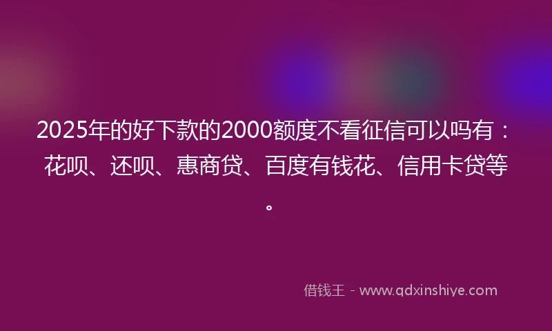 2025年的好下款的2000额度不看征信可以吗有:花呗、还呗、惠商贷、百度有钱花、信用卡贷等。