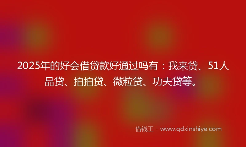 2025年的好会借贷款好通过吗有：我来贷、51人品贷、拍拍贷、微粒贷、功夫贷等。