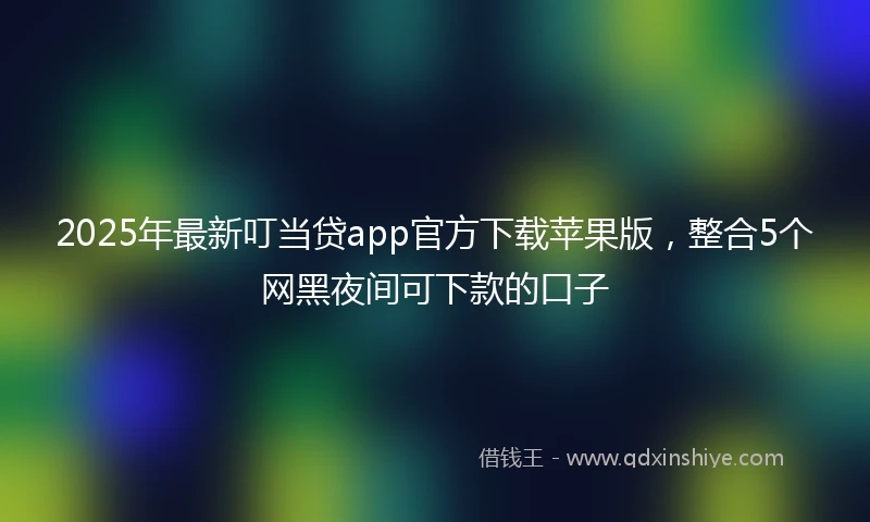 2025年最新叮当贷app官方下载苹果版，整合5个网黑夜间可下款的口子