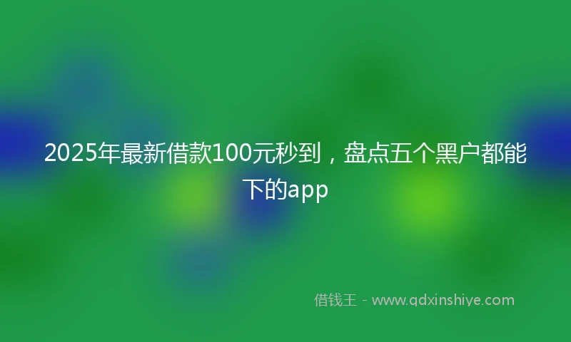 2025年最新借款100元秒到，盘点五个黑户都能下的app