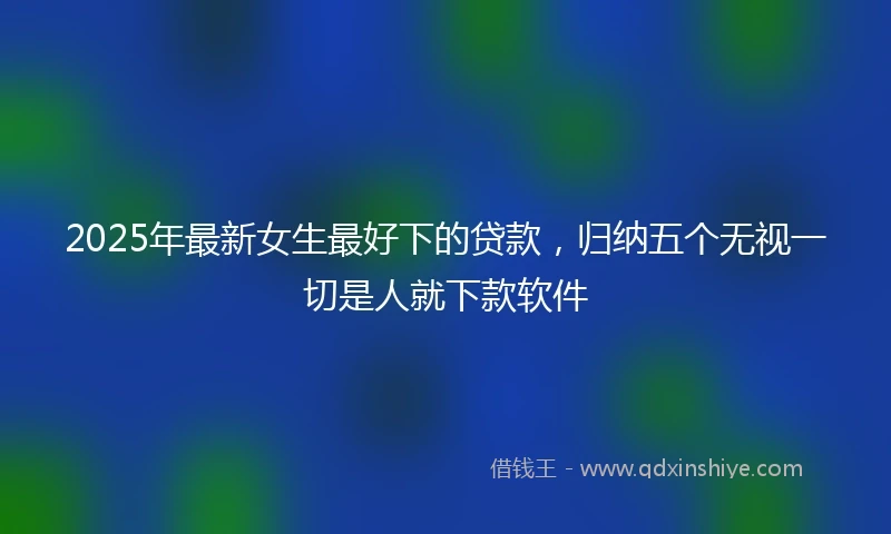 2025年最新女生最好下的贷款，归纳五个无视一切是人就下款软件