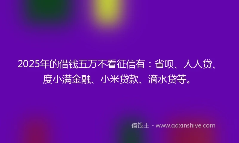 2025年的借钱五万不看征信有：省呗、人人贷、度小满金融、小米贷款、滴水贷等。