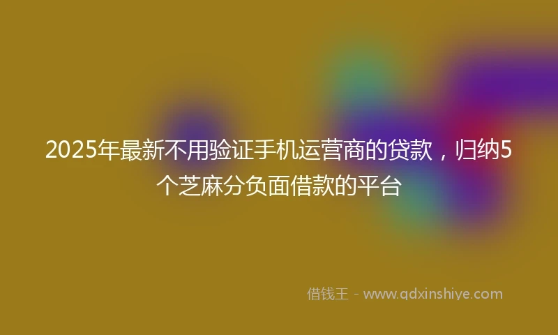 2025年最新不用验证手机运营商的贷款，归纳5个芝麻分负面借款的平台