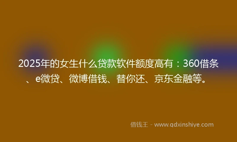 2025年的女生什么贷款软件额度高有：360借条、e微贷、微博借钱、替你还、京东金融等。