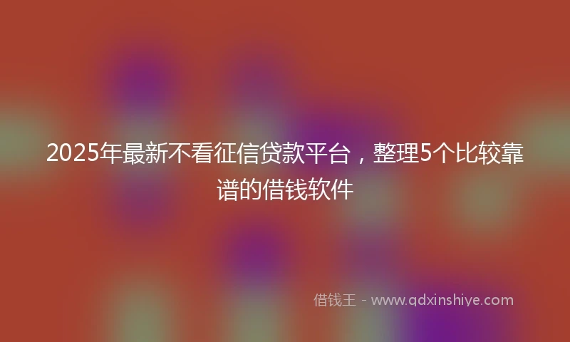 2025年最新不看征信贷款平台，整理5个比较靠谱的借钱软件