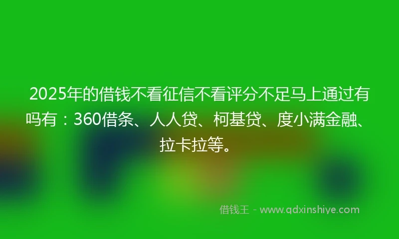2025年的借钱不看征信不看评分不足马上通过有吗有：360借条、人人贷、柯基贷、度小满金融、拉卡拉等。
