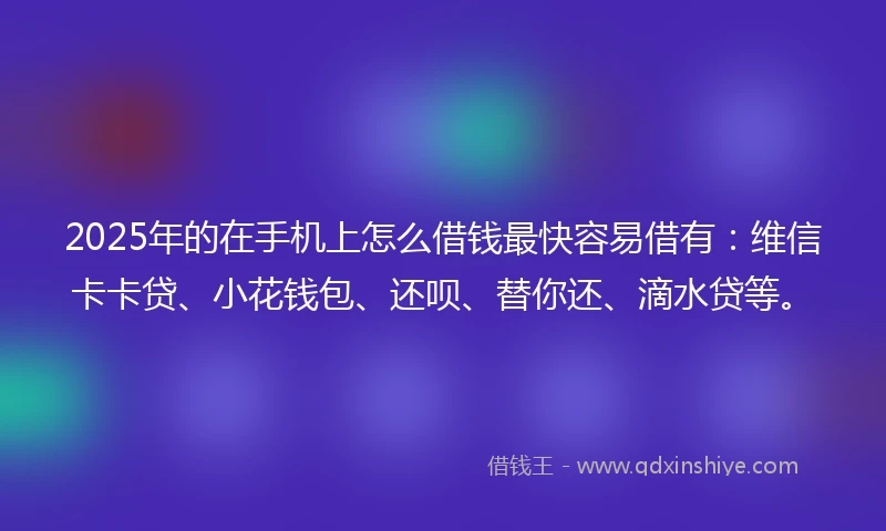 2025年的在手机上怎么借钱最快容易借有：维信卡卡贷、小花钱包、还呗、替你还、滴水贷等。