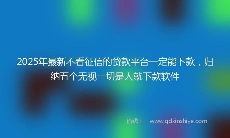 2025年最新不看征信的贷款平台一定能下款，归纳五个无视一切是人就下款软件